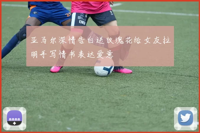 亚马尔深情告白送玫瑰花给女友拉明手写情书表达爱意