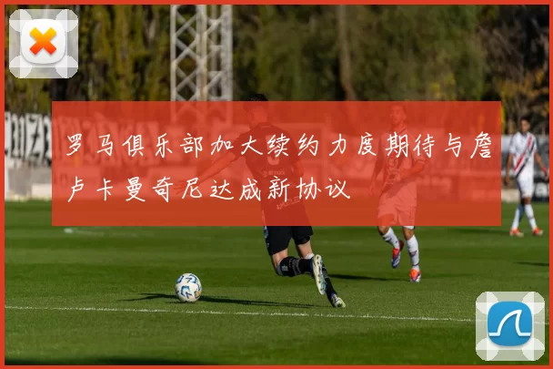 罗马俱乐部加大续约力度期待与詹卢卡曼奇尼达成新协议