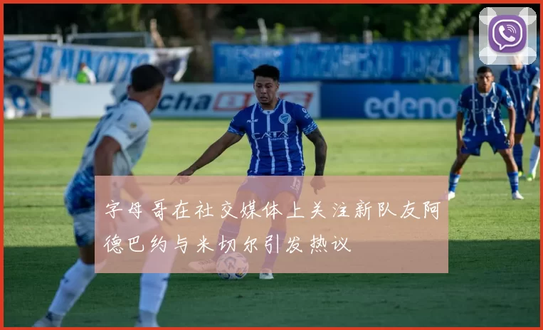 字母哥在社交媒体上关注新队友阿德巴约与米切尔引发热议