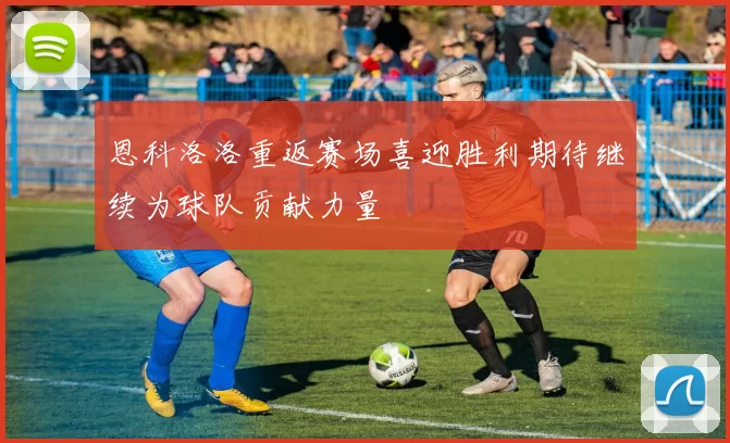 恩科洛洛重返赛场喜迎胜利期待继续为球队贡献力量