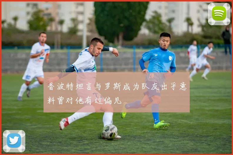 香波特坦言与罗斯成为队友出乎意料曾对他有过偏见