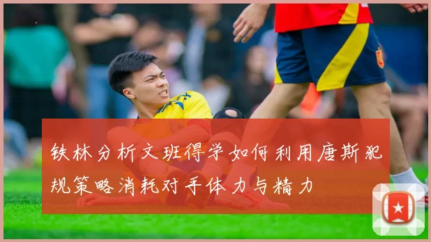 铁林分析文班得学如何利用唐斯犯规策略消耗对手体力与精力