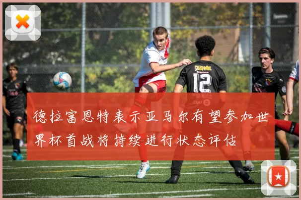 德拉富恩特表示亚马尔有望参加世界杯首战将持续进行状态评估