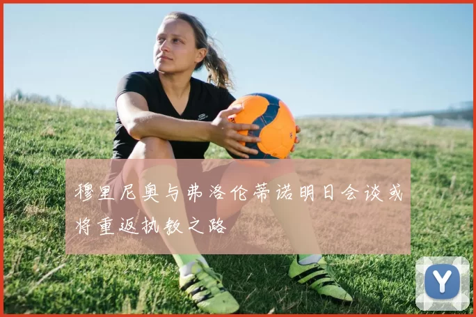 穆里尼奥与弗洛伦蒂诺明日会谈或将重返执教之路