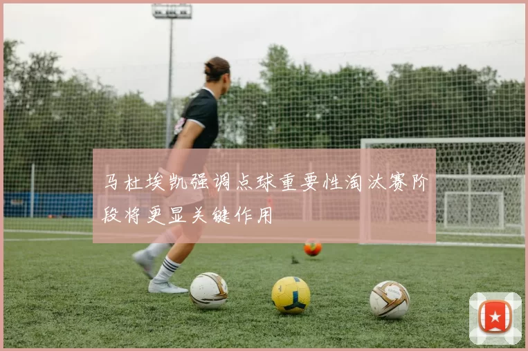 马杜埃凯强调点球重要性淘汰赛阶段将更显关键作用