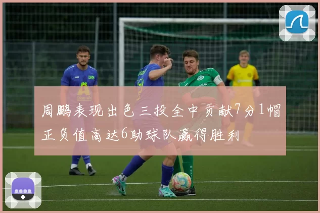 周鹏表现出色三投全中贡献7分1帽正负值高达6助球队赢得胜利